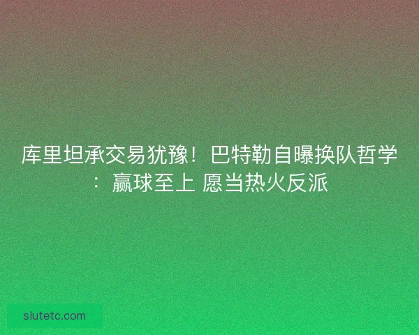 库里坦承交易犹豫！巴特勒自曝换队哲学：赢球至上 愿当热火反派