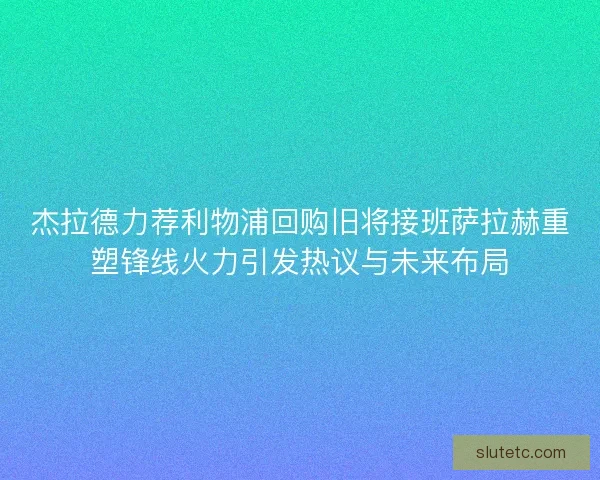 杰拉德力荐利物浦回购旧将接班萨拉赫重塑锋线火力引发热议与未来布局
