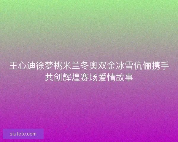 王心迪徐梦桃米兰冬奥双金冰雪伉俪携手共创辉煌赛场爱情故事