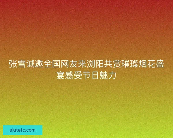 张雪诚邀全国网友来浏阳共赏璀璨烟花盛宴感受节日魅力