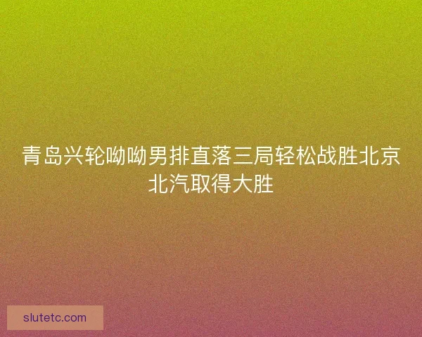青岛兴轮呦呦男排直落三局轻松战胜北京北汽取得大胜 青岛兴轮呦呦男排直落三局轻松战胜北京北汽取得大胜