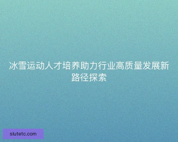 冰雪运动人才培养助力行业高质量发展新路径探索