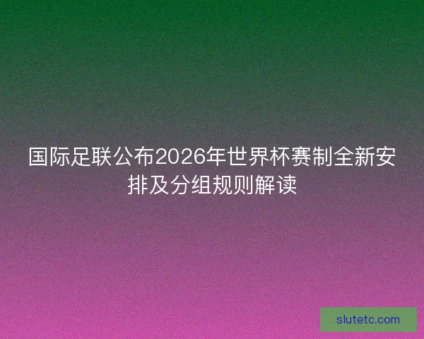 国际足联公布2026年世界杯赛制全新安排及分组规则解读