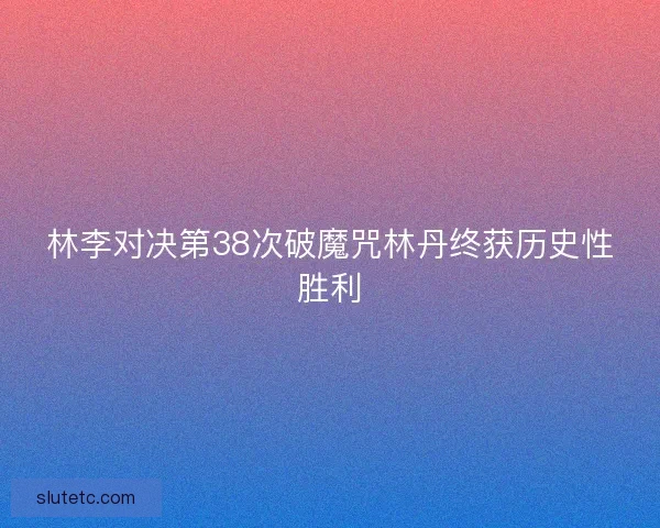 林李对决第38次破魔咒林丹终获历史性胜利