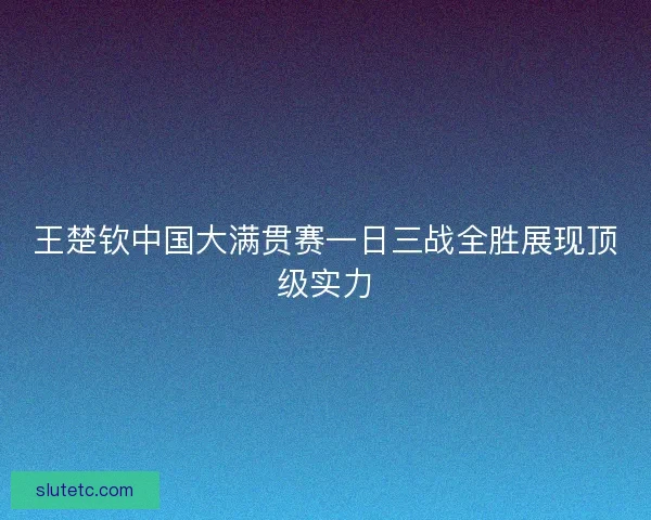 王楚钦中国大满贯赛一日三战全胜展现顶级实力 王楚钦中国大满贯赛一日三战全胜展现顶级实力