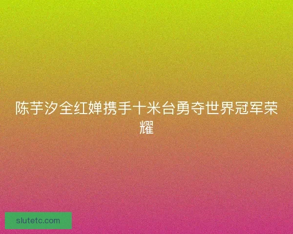 陈芋汐全红婵携手十米台勇夺世界冠军荣耀