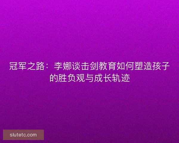 冠军之路:李娜谈击剑教育如何塑造孩子的胜负观与成长轨迹 冠军之路:李娜谈击剑教育如何塑造孩子的胜负观与成长轨迹
