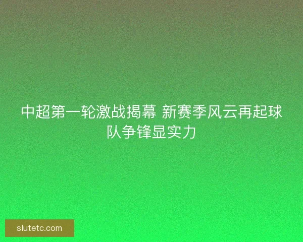 中超第一轮激战揭幕 新赛季风云再起球队争锋显实力