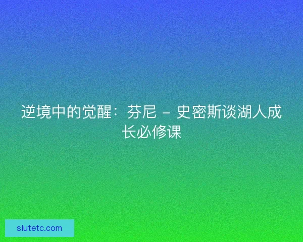 逆境中的觉醒:芬尼 - 史密斯谈湖人成长必修课 逆境中的觉醒:芬尼 - 史密斯谈湖人成长必修课