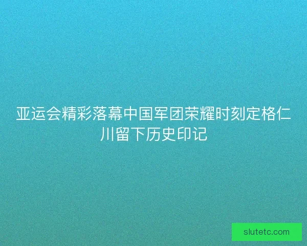 亚运会精彩落幕中国军团荣耀时刻定格仁川留下历史印记 亚运会精彩落幕中国军团荣耀时刻定格仁川留下历史印记